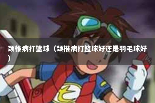 颈椎病打篮球（颈椎病打篮球好还是羽毛球好）