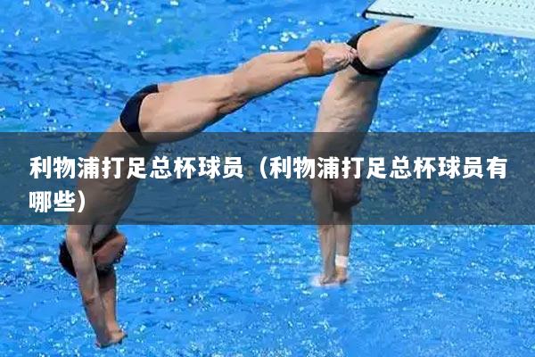 利物浦打足总杯球员（利物浦打足总杯球员有哪些）